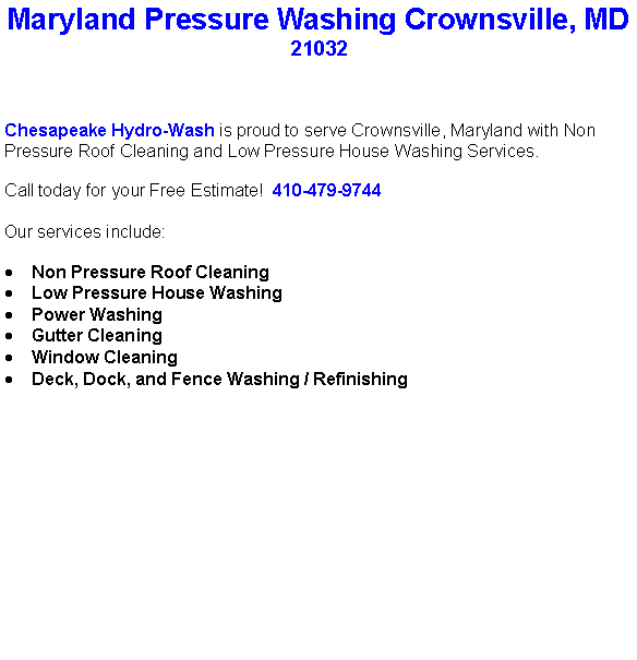 Text Box: Maryland Pressure Washing Crownsville, MD21032Chesapeake Hydro-Wash is proud to serve Crownsville, Maryland with Non Pressure Roof Cleaning and Low Pressure House Washing Services.  Call today for your Free Estimate!  410-479-9744Our services include:  Non Pressure Roof CleaningLow Pressure House WashingPower WashingGutter CleaningWindow CleaningDeck, Dock, and Fence Washing / Refinishing                                    