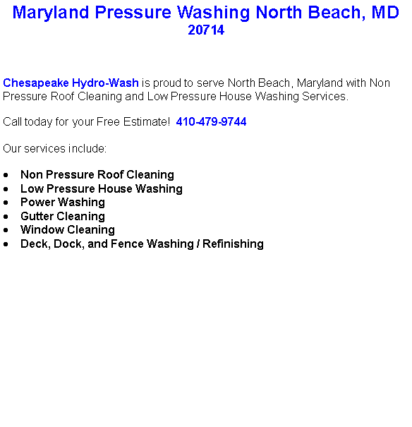 Text Box: Maryland Pressure Washing North Beach, MD20714Chesapeake Hydro-Wash is proud to serve North Beach, Maryland with Non Pressure Roof Cleaning and Low Pressure House Washing Services.  Call today for your Free Estimate!  410-479-9744Our services include:  Non Pressure Roof CleaningLow Pressure House WashingPower WashingGutter CleaningWindow CleaningDeck, Dock, and Fence Washing / Refinishing                                    