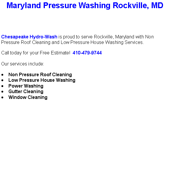 Text Box: Maryland Pressure Washing Rockville, MDChesapeake Hydro-Wash is proud to serve Rockville, Maryland with Non Pressure Roof Cleaning and Low Pressure House Washing Services.  Call today for your Free Estimate!  410-479-9744Our services include:  Non Pressure Roof CleaningLow Pressure House WashingPower WashingGutter CleaningWindow Cleaning                                    