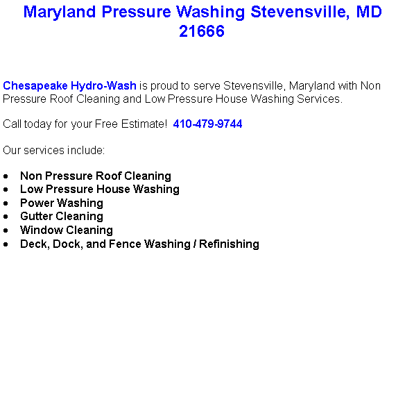 Text Box: Maryland Pressure Washing Stevensville, MD21666Chesapeake Hydro-Wash is proud to serve Stevensville, Maryland with Non Pressure Roof Cleaning and Low Pressure House Washing Services.  Call today for your Free Estimate!  410-479-9744Our services include:  Non Pressure Roof CleaningLow Pressure House WashingPower WashingGutter CleaningWindow CleaningDeck, Dock, and Fence Washing / Refinishing                                    