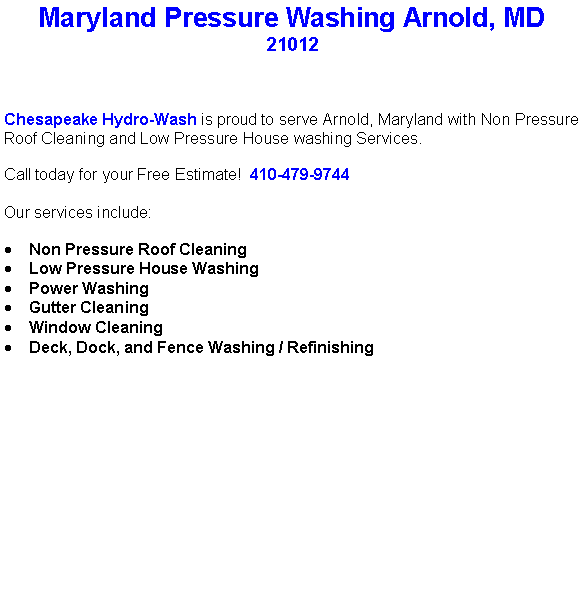 Text Box: Maryland Pressure Washing Arnold, MD 21012Chesapeake Hydro-Wash is proud to serve Arnold, Maryland with Non Pressure Roof Cleaning and Low Pressure House washing Services.  Call today for your Free Estimate!  410-479-9744Our services include:  Non Pressure Roof CleaningLow Pressure House WashingPower WashingGutter CleaningWindow CleaningDeck, Dock, and Fence Washing / Refinishing                                    
