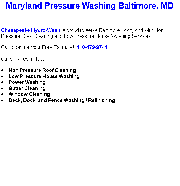 Text Box: Maryland Pressure Washing Baltimore, MDChesapeake Hydro-Wash is proud to serve Baltimore, Maryland with Non Pressure Roof Cleaning and Low Pressure House Washing Services.  Call today for your Free Estimate!  410-479-9744Our services include:  Non Pressure Roof CleaningLow Pressure House WashingPower WashingGutter CleaningWindow CleaningDeck, Dock, and Fence Washing / Refinishing                                    