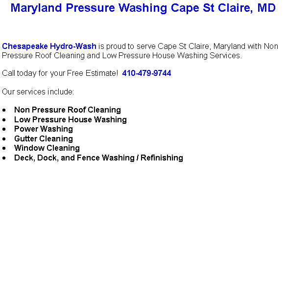 Text Box: Maryland Pressure Washing Cape St Claire, MDChesapeake Hydro-Wash is proud to serve Cape St Claire, Maryland with Non Pressure Roof Cleaning and Low Pressure House Washing Services.  Call today for your Free Estimate!  410-479-9744Our services include:  Non Pressure Roof CleaningLow Pressure House WashingPower WashingGutter CleaningWindow CleaningDeck, Dock, and Fence Washing / Refinishing                                    