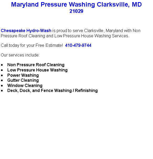 Text Box: Maryland Pressure Washing Clarksville, MD21029Chesapeake Hydro-Wash is proud to serve Clarksville, Maryland with Non Pressure Roof Cleaning and Low Pressure House Washing Services.  Call today for your Free Estimate!  410-479-9744Our services include:  Non Pressure Roof CleaningLow Pressure House WashingPower WashingGutter CleaningWindow CleaningDeck, Dock, and Fence Washing / Refinishing                                    